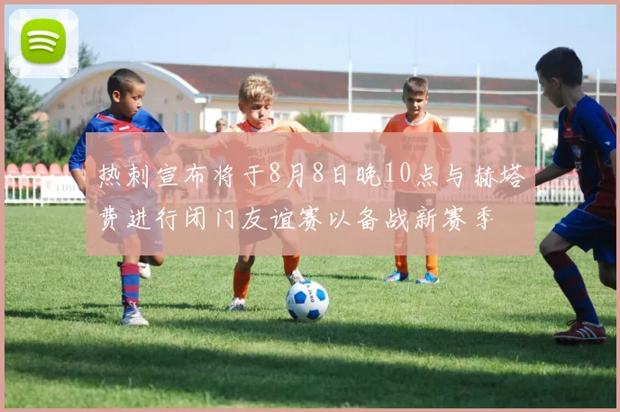 热刺宣布将于8月8日晚10点与赫塔费进行闭门友谊赛以备战新赛季