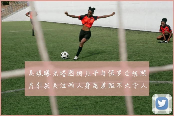 美媒曝光塔图姆儿子与保罗合练照片引发关注两人身高差距不大令人惊讶