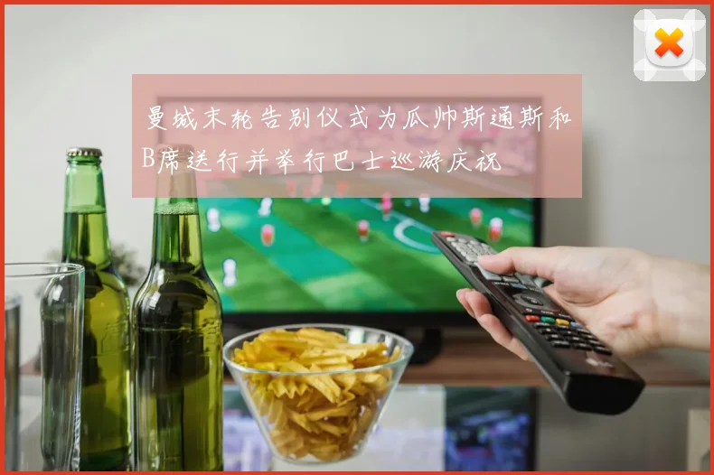 曼城末轮告别仪式为瓜帅斯通斯和B席送行并举行巴士巡游庆祝