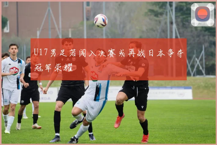 U17男足若闯入决赛或再战日本争夺冠军荣耀