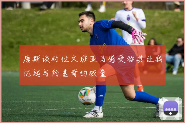 唐斯谈对位文班亚马感受称其让我忆起与约基奇的较量
