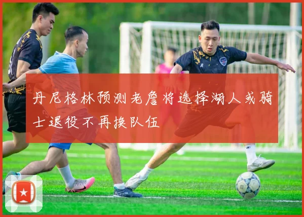 丹尼格林预测老詹将选择湖人或骑士退役不再换队伍
