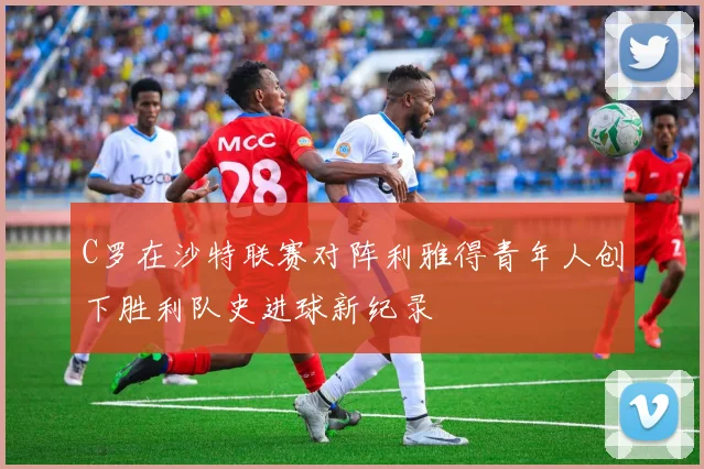 C罗在沙特联赛对阵利雅得青年人创下胜利队史进球新纪录