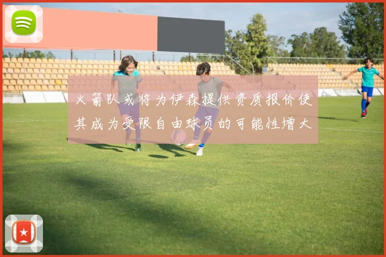 火箭队或将为伊森提供资质报价使其成为受限自由球员的可能性增大